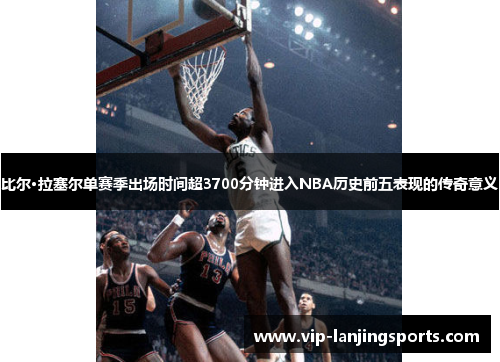 比尔·拉塞尔单赛季出场时间超3700分钟进入NBA历史前五表现的传奇意义