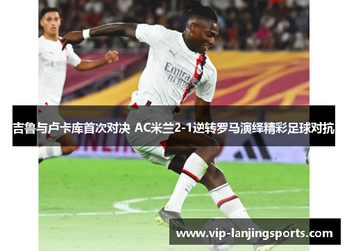 吉鲁与卢卡库首次对决 AC米兰2-1逆转罗马演绎精彩足球对抗