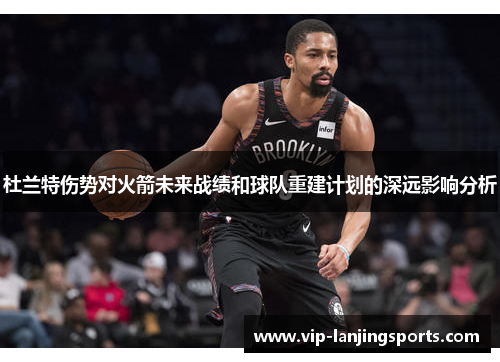 杜兰特伤势对火箭未来战绩和球队重建计划的深远影响分析