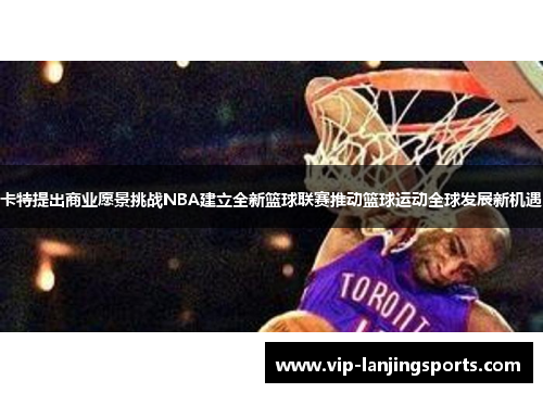 卡特提出商业愿景挑战NBA建立全新篮球联赛推动篮球运动全球发展新机遇