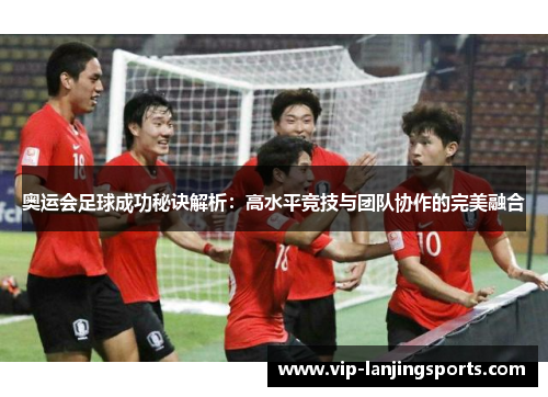 奥运会足球成功秘诀解析：高水平竞技与团队协作的完美融合